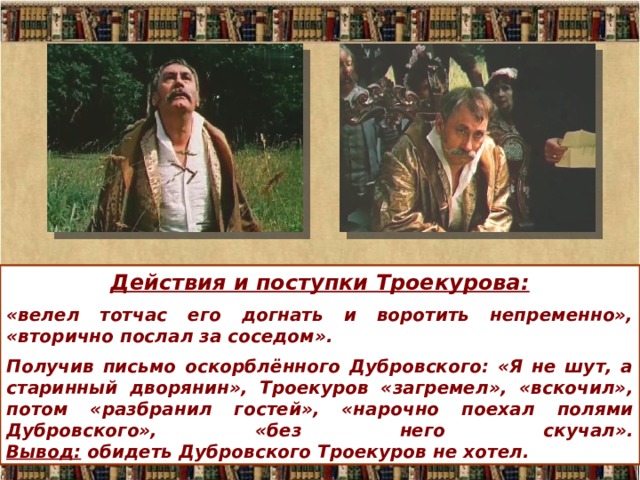 Действия и поступки Троекурова: «велел тотчас его догнать и воротить непременно», «вторично послал за соседом». Получив письмо оскорблённого Дубровского: «Я не шут, а старинный дворянин», Троекуров «загремел», «вскочил», потом «разбранил гостей», «нарочно поехал полями Дубровского», «без него скучал».  Вывод: обидеть Дубровского Троекуров не хотел. 