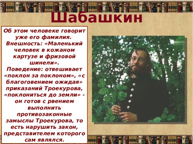 Шабашкин Об этом человеке говорит уже его фамилия.  Внешность: «Маленький человек в кожаном картузе и фризовой шинели».  Поведение: отвешивает «поклон за поклоном», «с благоговением ожидая» приказаний Троекурова, «поклониться до земли» - он готов с рвением выполнить противозаконные замыслы Троекурова, то есть нарушить закон, представителем которого сам являлся. 