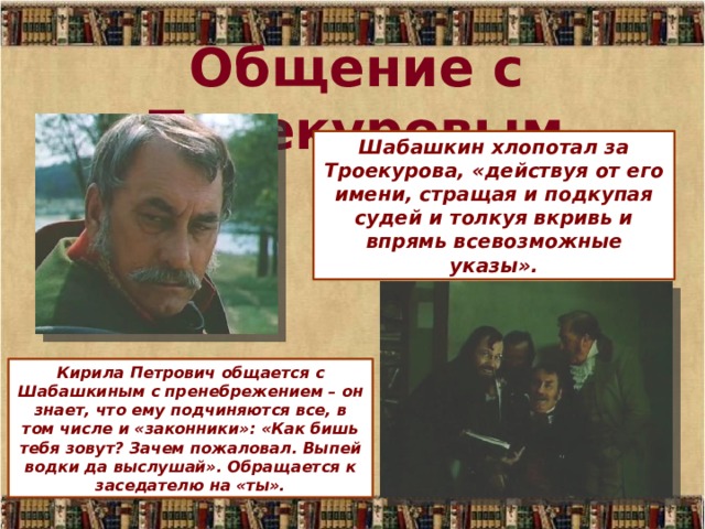 Общение с Троекуровым Шабашкин хлопотал за Троекурова, «действуя от его имени, стращая и подкупая судей и толкуя вкривь и впрямь всевозможные указы». Кирила Петрович общается с Шабашкиным с пренебрежением – он знает, что ему подчиняются все, в том числе и «законники»: «Как бишь тебя зовут? Зачем пожаловал. Выпей водки да выслушай». Обращается к заседателю на «ты». 