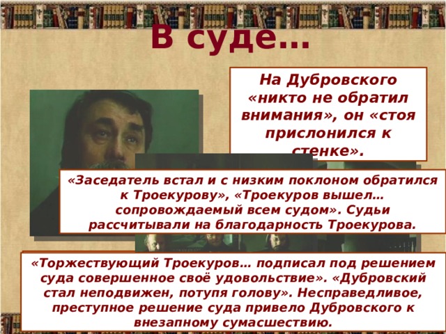 В суде… На Дубровского «никто не обратил внимания», он «стоя прислонился к стенке». «Заседатель встал и с низким поклоном обратился к Троекурову», «Троекуров вышел… сопровождаемый всем судом». Судьи рассчитывали на благодарность Троекурова. Троекурова встретили «с изъявлениями глубокого подобострастия», усадили в кресло. «Торжествующий Троекуров… подписал под решением суда совершенное своё удовольствие». «Дубровский стал неподвижен, потупя голову». Несправедливое, преступное решение суда привело Дубровского к внезапному сумасшествию. 