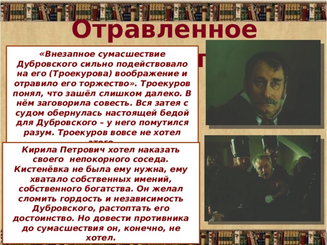 Отравленное торжество « Внезапное сумасшествие Дубровского сильно подействовало на его (Троекурова) воображение и отравило его торжество». Троекуров понял, что зашёл слишком далеко. В нём заговорила совесть. Вся затея с судом обернулась настоящей бедой для Дубровского – у него помутился разум. Троекуров вовсе не хотел этого. Кирила Петрович хотел наказать своего непокорного соседа. Кистенёвка не была ему нужна, ему хватало собственных имений, собственного богатства. Он желал сломить гордость и независимость Дубровского, растоптать его достоинство. Но довести противника до сумасшествия он, конечно, не хотел. 