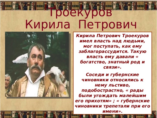 Троекуров Кирила Петрович Кирила Петрович Троекуров имел власть над людьми, мог поступать, как ему заблагорассудится. Такую власть ему давали « богатство, знатный род и связи». Соседи и губернские чиновники относились к нему льстиво, подобострастно, « рады были угождать малейшим его прихотям» ; « губернские чиновники трепетали при его имени».  