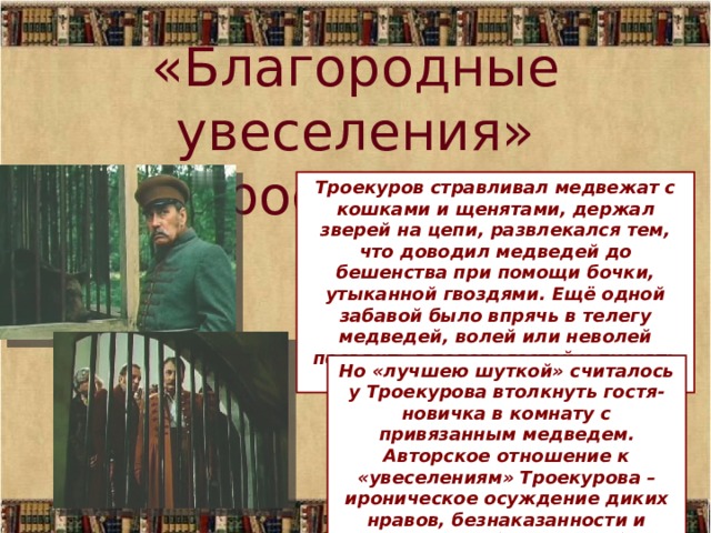 «Благородные увеселения» Троекурова Троекуров стравливал медвежат с кошками и щенятами, держал зверей на цепи, развлекался тем, что доводил медведей до бешенства при помощи бочки, утыканной гвоздями. Ещё одной забавой было впрячь в телегу медведей, волей или неволей посадить в телегу гостей и пускать их «скакать на волю Божью». Но «лучшею шуткой» считалось у Троекурова втолкнуть гостя-новичка в комнату с привязанным медведем. Авторское отношение к «увеселениям» Троекурова – ироническое осуждение диких нравов, безнаказанности и самодурства барства вообще. 