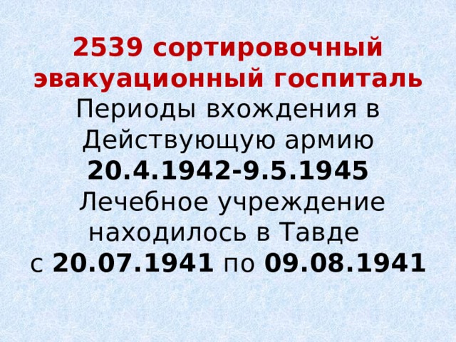 2539 сортировочный эвакуационный госпиталь  Периоды вхождения в  Действующую армию  20.4.1942-9.5.1945  Лечебное учреждение находилось в Тавде  с  20.07.1941  по  09.08.1941 