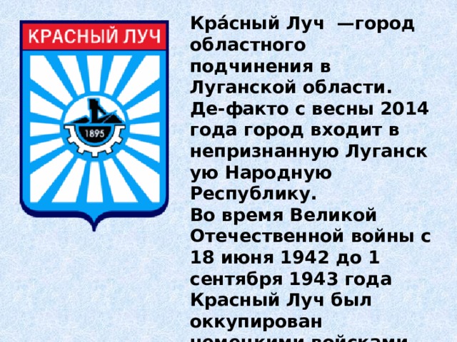 Кра́сный Луч  —город  областного подчинения в Луганской области.  Де-факто с весны 2014 года город входит в непризнанную Луганскую Народную Республику. Во время Великой Отечественной войны с 18 июня 1942 до 1 сентября 1943 года Красный Луч был оккупирован немецкими войсками. Оккупантами были убиты свыше трёх тысяч человек. 