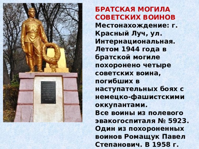 БРАТСКАЯ МОГИЛА СОВЕТСКИХ ВОИНОВ Местонахождение: г. Красный Луч, ул. Интернациональная. Летом 1944 года в братской могиле похоронено четыре советских воина, погибших в наступательных боях с немецко-фашистскими оккупантами. Все воины из полевого эвакогоспиталя № 5923. Один из похороненных воинов Ромащук Павел Степанович. В 1958 г. на могиле установлен памятник. 