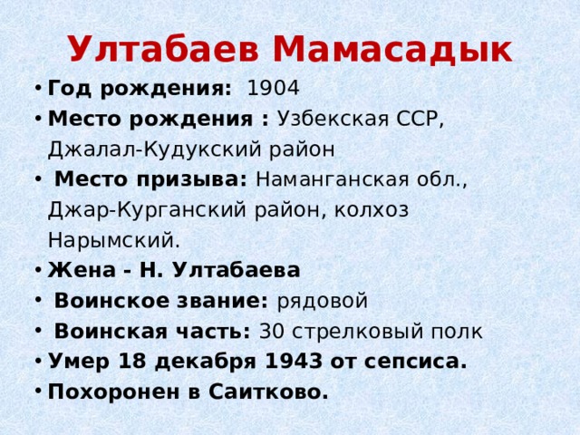 Ултабаев Мамасадык Год рождения:   1904 Место рождения : Узбекская ССР, Джалал-Кудукский район   Место призыва: Наманганская обл., Джар-Курганский район, колхоз Нарымский. Жена  - Н. Ултабаева   Воинское звание: рядовой   Воинская часть: 30 стрелковый полк Умер 18 декабря 1943 от сепсиса. Похоронен в Саитково. 