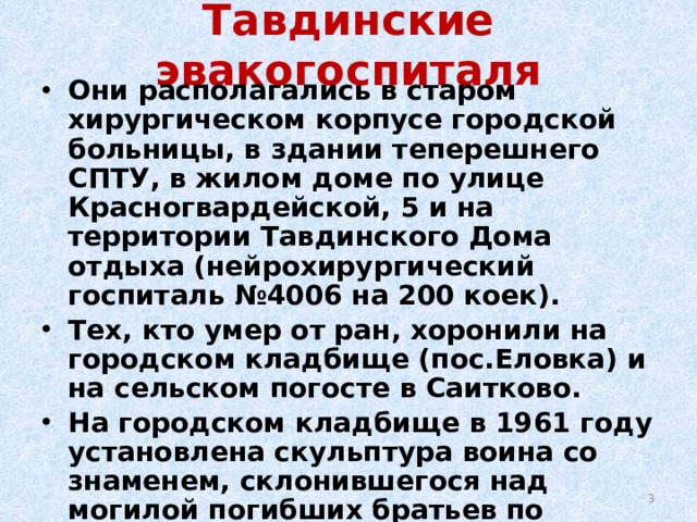 Тавдинские эвакогоспиталя Они располагались в старом хирургическом корпусе городской больницы, в здании теперешнего СПТУ, в жилом доме по улице Красногвардейской, 5 и на территории Тавдинского Дома отдыха (нейрохирургический госпиталь №4006 на 200 коек). Тех, кто умер от ран, хоронили на городском кладбище (пос.Еловка) и на сельском погосте в Саитково. На городском кладбище в 1961 году установлена скульптура воина со знаменем, склонившегося над могилой погибших братьев по оружию. В Саитково в 1985 году воздвигнут обелиск, увенчанный звездой.  