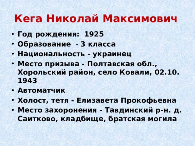 Кега Николай Максимович Год рождения:   1925 Образование - 3 класса Национальность - украинец Место призыва - Полтавская обл., Хорольский район, село Ковали, 02.10. 1943 Автоматчик Холост, тетя - Елизавета Прокофьевна Место захоронения - Тавдинский р-н. д. Саитково, кладбище, братская могила 