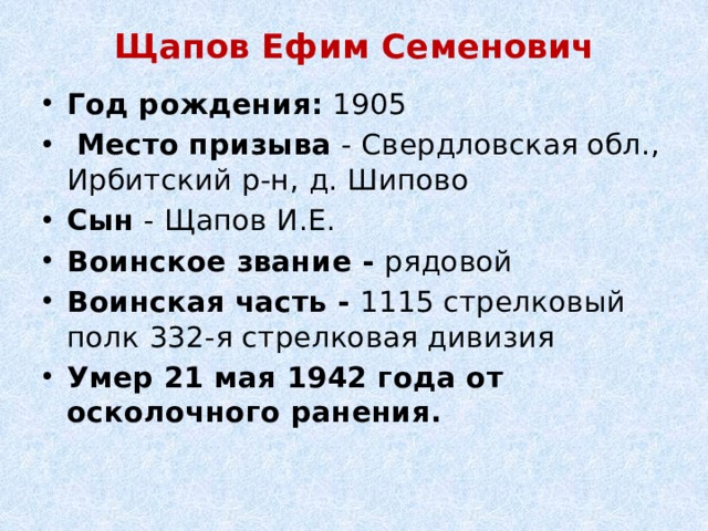 Щапов Ефим Семенович   Год рождения:  1905   Место призыва  - Свердловская обл., Ирбитский р-н, д. Шипово Сын - Щапов И.Е. Воинское звание - рядовой Воинская часть - 1115 стрелковый полк 332-я стрелковая дивизия Умер 21 мая 1942 года от осколочного ранения.   