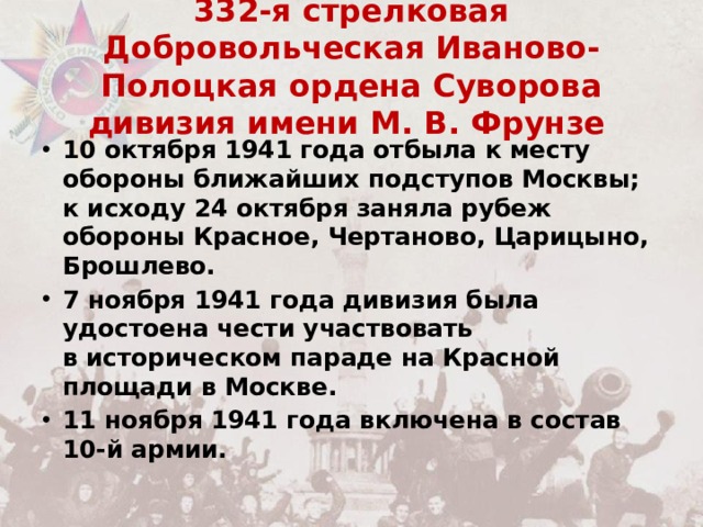 332-я стрелковая Добровольческая Иваново-Полоцкая ордена Суворова дивизия имени М. В. Фрунзе   10 октября 1941 года отбыла к месту обороны ближайших подступов Москвы; к исходу 24 октября заняла рубеж обороны Красное, Чертаново, Царицыно, Брошлево. 7 ноября 1941 года дивизия была удостоена чести участвовать в историческом параде на Красной площади в Москве. 11 ноября 1941 года включена в состав 10-й армии. 