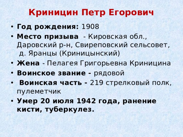 Криницин Петр Егорович   Год рождения: 1908 Место призыва  - Кировская обл., Даровский р-н, Свиреповский сельсовет, д. Яранцы (Криницынский) Жена - Пелагея Григорьевна Криницина Воинское звание - рядовой   Воинская часть - 219 стрелковый полк, пулеметчик Умер 20 июля 1942 года, ранение кисти, туберкулез. 