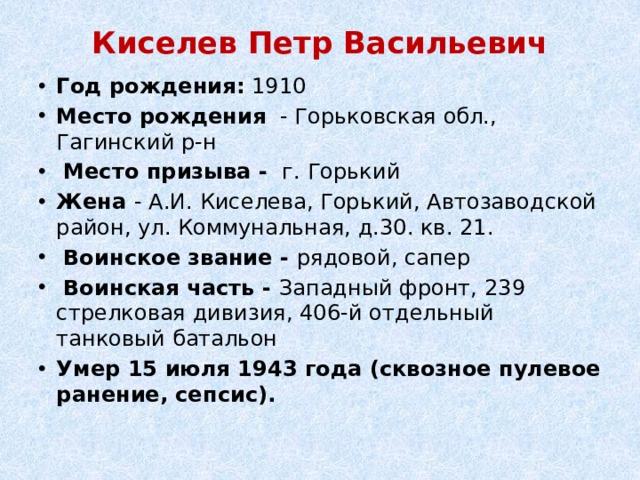 Киселев Петр Васильевич   Год рождения:  1910 Место рождения   - Горьковская обл., Гагинский р-н   Место призыва -  г. Горький Жена - А.И. Киселева, Горький, Автозаводской район, ул. Коммунальная, д.30. кв. 21.   Воинское звание - рядовой, сапер   Воинская часть - Западный фронт, 239 стрелковая дивизия, 406-й отдельный танковый батальон Умер 15 июля 1943 года (сквозное пулевое ранение, сепсис). 