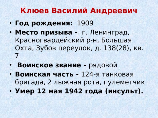Клюев Василий Андреевич   Год рождения:   1909 Место призыва -  г. Ленинград, Красногвардейский р-н, Большая Охта, Зубов переулок, д. 138(28), кв. 7   Воинское звание - рядовой Воинская часть - 124-я танковая бригада, 2 лыжная рота, пулеметчик Умер 12 мая 1942 года (инсульт). 