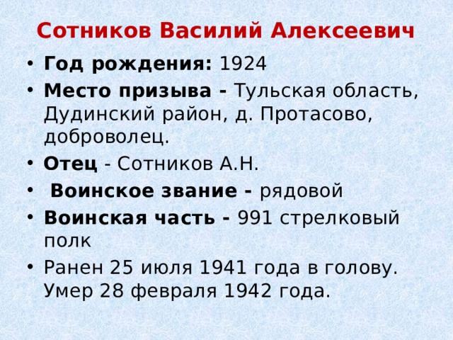 Сотников Василий Алексеевич   Год рождения:  1924 Место призыва - Тульская область, Дудинский район, д. Протасово, доброволец. Отец - Сотников А.Н.   Воинское звание - рядовой Воинская часть - 991 стрелковый полк Ранен 25 июля 1941 года в голову. Умер 28 февраля 1942 года. 