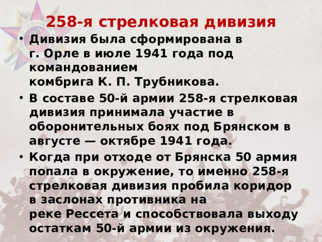 258-я стрелковая дивизия   Дивизия была сформирована в г. Орле в июле 1941 года под командованием комбрига К. П. Трубникова. В составе 50-й армии 258-я стрелковая дивизия принимала участие в оборонительных боях под Брянском в августе — октябре 1941 года. Когда при отходе от Брянска 50 армия попала в окружение, то именно 258-я стрелковая дивизия пробила коридор в заслонах противника на реке Рессета и способствовала выходу остаткам 50-й армии из окружения. 