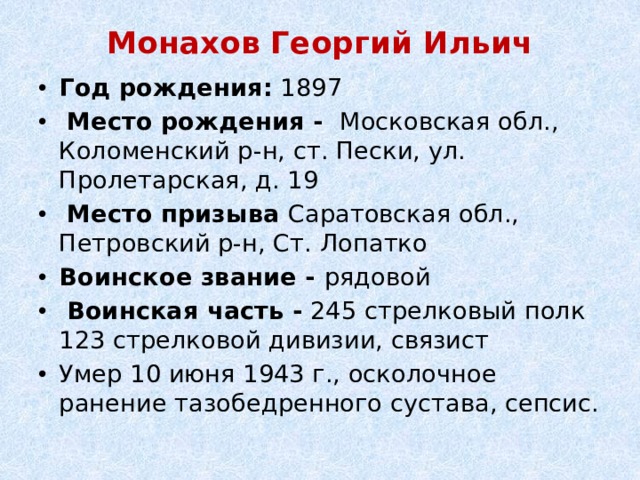 Монахов Георгий Ильич   Год рождения:  1897   Место рождения -  Московская обл., Коломенский р-н, ст. Пески, ул. Пролетарская, д. 19   Место призыва Саратовская обл., Петровский р-н, Ст. Лопатко   Воинское звание - рядовой   Воинская часть - 245 стрелковый полк 123 стрелковой дивизии, связист Умер 10 июня 1943 г., осколочное ранение тазобедренного сустава, сепсис. 