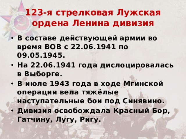 123-я стрелковая Лужская ордена Ленина дивизия В составе действующей армии во время ВОВ c 22.06.1941 по 09.05.1945. На 22.06.1941 года дислоцировалась в Выборге. В июле 1943 года в ходе Мгинской операции вела тяжёлые наступательные бои под Синявино. Дивизия освобождала Красный Бор, Гатчину, Лугу, Ригу. 