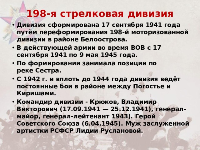 198-я стрелковая дивизия Дивизия сформирована 17 сентября 1941 года путём переформирования 198-й моторизованной дивизии в районе Белоострова. В действующей армии во время ВОВ с 17 сентября 1941 по 9 мая 1945 года. По формировании занимала позиции по реке Сестра.  С 1942 г. и вплоть до 1944 года дивизия ведёт постоянные бои в районе между Погостье и Киришами. Командир дивизии - Крюков, Владимир Викторович (17.09.1941 — 25.12.1941), генерал-майор, генерал-лейтенант 1943). Герой Советского Союза (6.04.1945). Муж заслуженной артистки РСФСР Лидии Руслановой. 