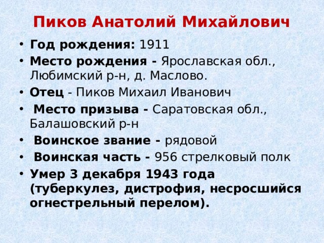 Пиков Анатолий Михайлович   Год рождения:  1911 Место рождения - Ярославская обл., Любимский р-н, д. Маслово. Отец - Пиков Михаил Иванович   Место призыва - Саратовская обл., Балашовский р-н   Воинское звание - рядовой   Воинская часть - 956 стрелковый полк Умер 3 декабря 1943 года (туберкулез, дистрофия, несросшийся огнестрельный перелом). 