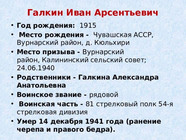 Галкин Иван Арсентьевич   Год рождения:    1915   Место рождения -  Чувашская АССР, Вурнарский район, д. Кюльхири Место призыва - Вурнарский район, Калининский сельский совет; 24.06.1940 Родственники - Галкина Александра Анатольевна Воинское звание - рядовой   Воинская часть - 81 стрелковый полк 54-я стрелковая дивизия Умер 14 декабря 1941 года (ранение черепа и правого бедра). 