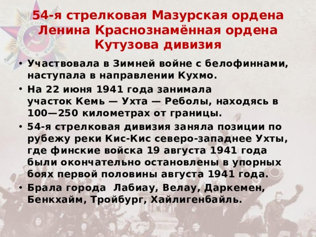 54-я стрелковая Мазурская ордена Ленина Краснознамённая ордена Кутузова дивизия Участвовала в Зимней войне с белофиннами, наступала в направлении Кухмо. На 22 июня 1941 года занимала участок Кемь — Ухта — Реболы, находясь в 100—250 километрах от границы.  54-я стрелковая дивизия заняла позиции по рубежу реки Кис-Кис северо-западнее Ухты, где финские войска 19 августа 1941 года были окончательно остановлены в упорных боях первой половины августа 1941 года. Брала города  Лабиау, Велау, Даркемен, Бенкхайм, Тройбург, Хайлигенбайль. .  