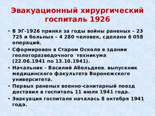 Эвакуационный хирургический госпиталь 1926 В ЭГ-1926 принял за годы войны раненых – 23 725 и больных – 4 280 человек, сделано 6 058 операций. Сформирован в Старом Осколе в здании геологоразведочного техникума (22.06.1941 по 13.10.1941). Начальник - Василий Абельдяев , выпускник медицинского факультета Воронежского университета. Первых раненых военно-санитарный поезд доставил в госпиталь 11 июля 1941 года.  Эвакуация госпиталя началась 8 октября 1941 года. 
