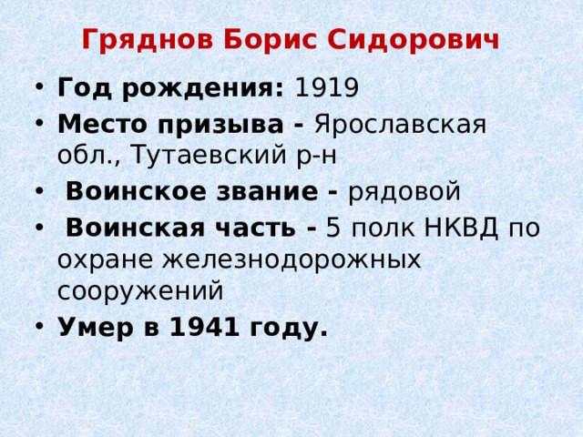 Гряднов Борис Сидорович   Год рождения: 1919 Место призыва - Ярославская обл., Тутаевский р-н   Воинское звание - рядовой   Воинская часть - 5 полк НКВД по охране железнодорожных сооружений Умер в 1941 году. 