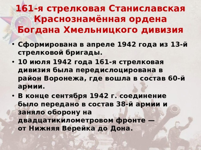 161-я стрелковая Станиславская Краснознамённая ордена Богдана Хмельницкого дивизия Сформирована в апреле 1942 года из 13-й стрелковой бригады. 10 июля 1942 года 161-я стрелковая дивизия была передислоцирована в район Воронежа, где вошла в состав 60-й армии. В конце сентября 1942 г. соединение было передано в состав 38-й армии и заняло оборону на двадцатикилометровом фронте — от Нижняя Верейка до Дона. 
