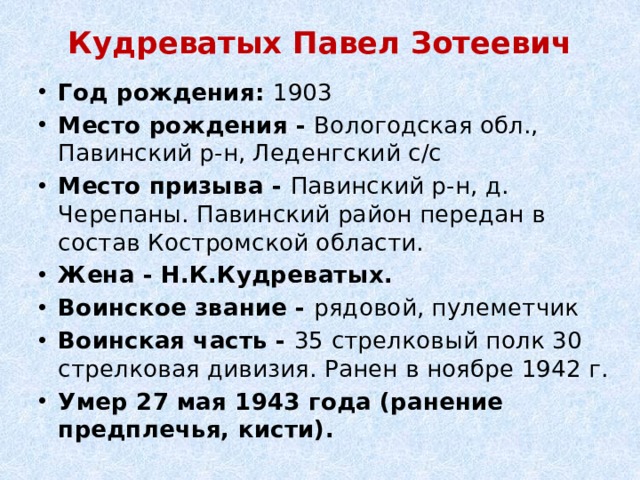 Кудреватых Павел Зотеевич   Год рождения:  1903 Место рождения -  Вологодская обл., Павинский р-н, Леденгский с/с Место призыва - Павинский р-н, д. Черепаны. Павинский район передан в состав Костромской области. Жена - Н.К.Кудреватых. Воинское звание - рядовой, пулеметчик Воинская часть - 35 стрелковый полк 30 стрелковая дивизия. Ранен в ноябре 1942 г. Умер 27 мая 1943 года (ранение предплечья, кисти). 