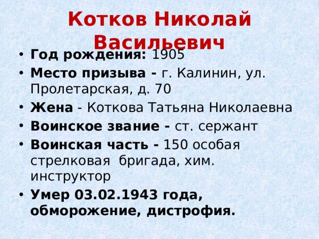 Котков Николай Васильевич Год рождения: 1905 Место призыва - г. Калинин, ул. Пролетарская, д. 70 Жена - Коткова Татьяна Николаевна Воинское звание -  ст. сержант  Воинская часть -  150 особая стрелковая бригада, хим. инструктор Умер 03.02.1943 года, обморожение, дистрофия. 