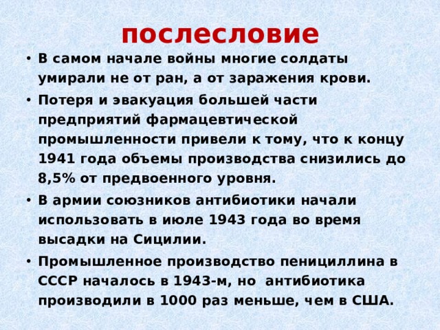 послесловие В самом начале войны многие солдаты умирали не от ран, а от заражения крови.  Потеря и эвакуация большей части предприятий фармацевтической промышленности привели к тому, что к концу 1941 года объемы производства снизились до 8,5% от предвоенного уровня. В армии союзников антибиотики начали использовать в июле 1943 года во время высадки на Сицилии. Промышленное производство пенициллина в СССР началось в 1943-м, но  антибиотика производили в 1000 раз меньше, чем в США. 