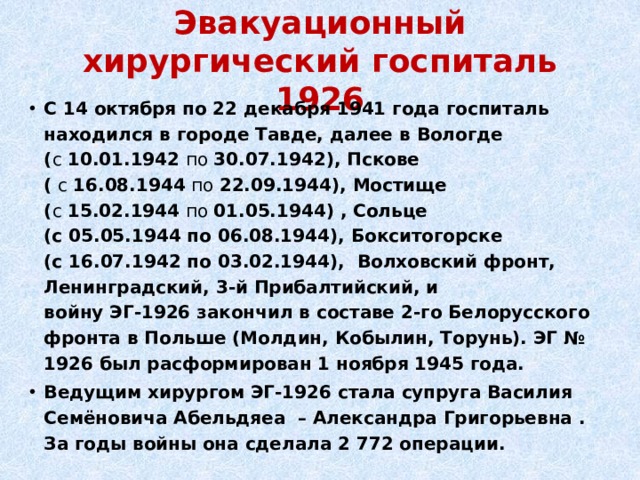 Эвакуационный хирургический госпиталь 1926 С 14 октября по 22 декабря 1941 года госпиталь находился в городе Тавде, далее в Вологде ( с  10.01.1942  по  30.07.1942), Пскове (  с  16.08.1944  по  22.09.1944), Мостище ( с  15.02.1944  по  01.05.1944) , Сольце (с 05.05.1944 по 06.08.1944), Бокситогорске (с 16.07.1942 по 03.02.1944), Волховский фронт, Ленинградский, 3-й Прибалтийский, и  войну ЭГ-1926 закончил в составе 2-го Белорусского фронта в Польше (Молдин, Кобылин, Торунь). ЭГ № 1926 был расформирован 1 ноября 1945 года.  Ведущим хирургом ЭГ-1926 стала супруга Василия Семёновича Абельдяеа – Александра Григорьевна . За годы войны она сделала 2 772 операции.  