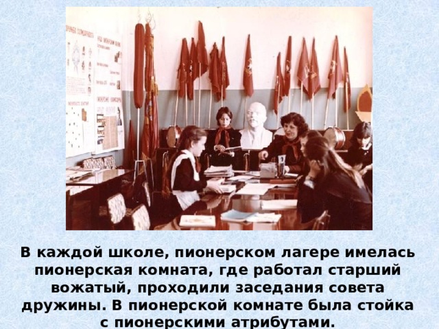 В каждой школе, пионерском лагере имелась пионерская комната, где работал старший вожатый, проходили заседания совета дружины. В пионерской комнате была стойка с пионерскими атрибутами. 