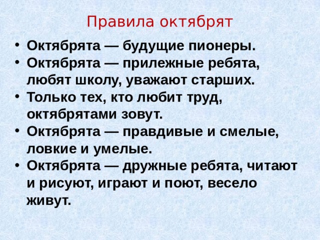 Правила октябрят   Октябрята — будущие пионеры. Октябрята — прилежные ребята, любят школу, уважают старших. Только тех, кто любит труд, октябрятами зовут. Октябрята — правдивые и смелые, ловкие и умелые. Октябрята — дружные ребята, читают и рисуют, играют и поют, весело живут. 