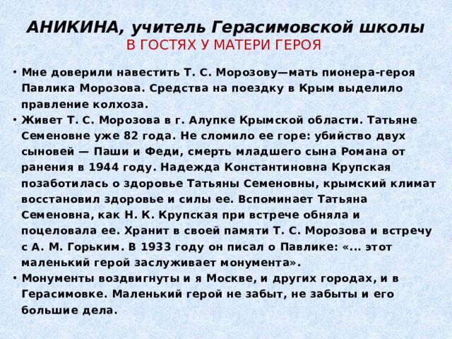 АНИКИНА, учитель Герасимовской школы  В ГОСТЯХ У МАТЕРИ ГЕРОЯ Мне доверили навестить Т. С. Морозову—мать пионера-героя Павлика Морозова. Средства на поездку в Крым выделило правление колхоза. Живет Т. С. Морозова в г. Алупке Крымской области. Татьяне Семеновне уже 82 года. Не сломило ее горе: убийство двух сыновей — Паши и Феди, смерть младшего сына Романа от ранения в 1944 году. Надежда Константиновна Крупская позаботилась о здоровье Татьяны Семеновны, крымский климат восстановил здоровье и силы ее. Вспоминает Татьяна Семеновна, как Н. К. Крупская при встрече обняла и поцеловала ее. Хранит в своей памяти Т. С. Морозова и встречу с А. М. Горьким. В 1933 году он писал о Павлике: «... этот маленький герой заслуживает монумента». Монументы воздвигнуты и я Москве, и других городах, и в Герасимовке. Маленький герой не забыт, не забыты и его большие дела. 