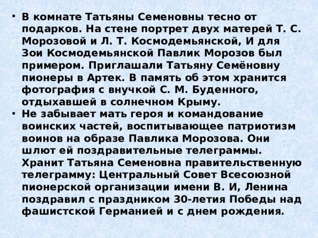 В комнате Татьяны Семеновны тесно от подарков. На стене портрет двух матерей Т. С. Морозовой и Л. Т. Космодемьянской, И для Зои Космодемьянской Павлик Морозов был примером. Приглашали Татьяну Семёновну пионеры в Артек. В память об этом хранится фотография с внучкой С. М. Буденного, отдыхавшей в солнечном Крыму. Не забывает мать героя и командование воинских частей, воспитывающее патриотизм воинов на образе Павлика Морозова. Они шлют ей поздравительные телеграммы. Хранит Татьяна Семеновна правительственную телеграмму: Центральный Совет Всесоюзной пионерской организации имени В. И, Ленина поздравил с праздником 30-летия Победы над фашистской Германией и с днем рождения. 