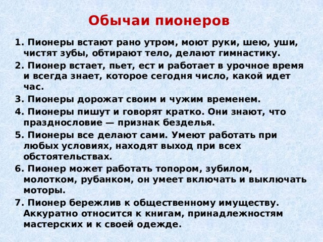 Обычаи пионеров 1. Пионеры встают рано утром, моют руки, шею, уши, чистят зубы, обтирают тело, делают гимнастику. 2. Пионер встает, пьет, ест и работает в урочное время и всегда знает, которое сегодня число, какой идет час. 3. Пионеры дорожат своим и чужим временем. 4. Пионеры пишут и говорят кратко. Они знают, что празднословие — признак безделья. 5. Пионеры все делают сами. Умеют работать при любых условиях, находят выход при всех обстоятельствах. 6. Пионер может работать топором, зубилом, молотком, рубанком, он умеет включать и выключать моторы. 7. Пионер бережлив к общественному имуществу. Аккуратно относится к книгам, принадлежностям мастерских и к своей одежде. 