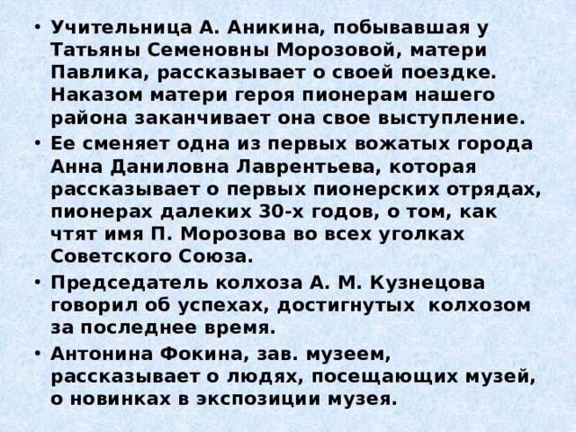 Учительница А. Аникина, побывавшая у Татьяны Семеновны Морозовой, матери Павлика, рассказывает о своей поездке. Наказом матери героя пионерам нашего района заканчивает она свое выступление. Ее сменяет одна из первых вожатых города Анна Даниловна Лаврентьева, которая рассказывает о первых пионерских отрядах, пионерах далеких 30-х годов, о том, как чтят имя П. Морозова во всех уголках Советского Союза. Председатель колхоза А. М. Кузнецова говорил об успехах, достигнутых колхозом за последнее время. Антонина Фокина, зав. музеем, рассказывает о людях, посещающих музей, о новинках в экспозиции музея. 