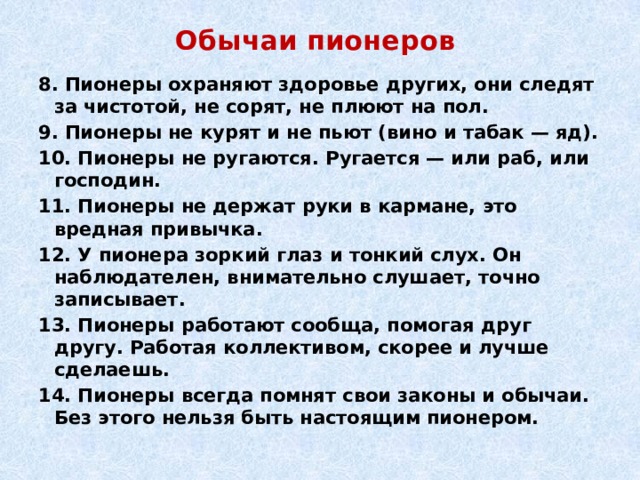 Обычаи пионеров 8. Пионеры охраняют здоровье других, они следят за чистотой, не сорят, не плюют на пол. 9. Пионеры не курят и не пьют (вино и табак — яд). 10. Пионеры не ругаются. Ругается — или раб, или господин. 11. Пионеры не держат руки в кармане, это вредная привычка. 12. У пионера зоркий глаз и тонкий слух. Он наблюдателен, внимательно слушает, точно записывает. 13. Пионеры работают сообща, помогая друг другу. Работая коллективом, скорее и лучше сделаешь. 14. Пионеры всегда помнят свои законы и обычаи. Без этого нельзя быть настоящим пионером. 