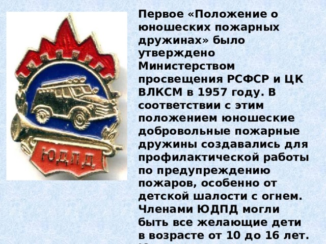 Первое «Положение о юношеских пожарных дружинах» было утверждено Министерством просвещения РСФСР и ЦК ВЛКСМ в 1957 году. В соответствии с этим положением юношеские добровольные пожарные дружины создавались для профилактической работы по предупреждению пожаров, особенно от детской шалости с огнем. Членами ЮДПД могли быть все желающие дети в возрасте от 10 до 16 лет. Юные пожарные имели свои знаки отличия: удостоверение и значок члена ЮДПД. 