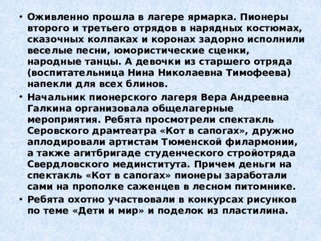 Оживленно прошла в лагере ярмарка. Пионеры второго и третьего отрядов в нарядных костюмах, сказочных колпаках и коронах задорно исполнили веселые песни, юмористические сценки, народные танцы. А девочки из старшего отряда (воспитательница Нина Николаевна Тимофеева) напекли для всех блинов. Начальник пионерского лагеря Вера Андреевна Галкина организовала общелагерные мероприятия. Ребята просмотрели спектакль Серовского драмтеатра «Кот в сапогах», дружно аплодировали артистам Тюменской филармонии, а также агитбригаде студенческого стройотряда Свердловского мединститута. Причем деньги на спектакль «Кот в сапогах» пионеры заработали сами на прополке саженцев в лесном питомнике. Ребята охотно участвовали в конкурсах рисунков по теме «Дети и мир» и поделок из пластилина. 