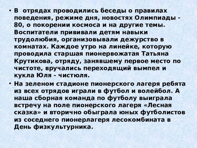 В отрядах проводились беседы о правилах поведения, режиме дня, новостях Олимпиады - 80, о покорении космоса и на другие темы. Воспитатели прививали детям навыки трудолюбия, организовывали дежурство в комнатах. Каждое утро на линейке, которую проводила старшая пионервожатая Татьяна Крутикова, отряду, занявшему первое место по чистоте, вручались переходящий вымпел и кукла Юля - чистюля. На зеленом стадионе пионерского лагеря ребята из всех отрядов играли в футбол и волейбол. А наша сборная команда по футболу выиграла встречу на поле пионерского лагеря «Лесная сказка» и вторично обыграла юных футболистов из соседнего пионерлагеря лесокомбината в День физкультурника. 
