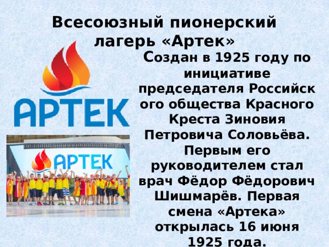 Всесоюзный пионерский лагерь «Артек» С оздан в 1925 году по инициативе председателя Российского общества Красного Креста Зиновия Петровича Соловьёва. Первым его руководителем стал врач Фёдор Фёдорович Шишмарёв. Первая смена «Артека» открылась 16 июня 1925 года. 