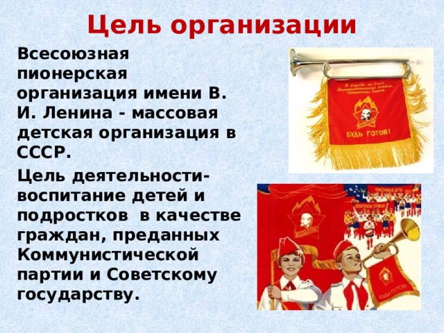 Цель организации Всесоюзная пионерская организация имени В. И. Ленина - массовая детская организация в СССР. Цель деятельности- воспитание детей и подростков в качестве граждан, преданных Коммунистической партии и Советскому государству.  