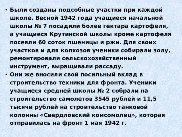 Были созданы подсобные участки при каждой школе. Весной 1942 года учащиеся начальной школы № 7 посадили более гектара картофеля, а учащиеся Крутинской школы кроме картофеля посеяли 60 соток пшеницы и ржи. Для своих участков и для колхозов ученики собирали золу, ремонтировали сельскохозяйственный инструмент, выращивали рассаду. Они же вносили свой посильный вклад в строительство техники для фронта. Ученики учащиеся средней школы № 2 собрали на строительство самолетов 3545 рублей и 11,5 тысячи рублей на строительство танковой колонны «Свердловский комсомолец», которая отправилась на фронт 1 мая 1942 г. 