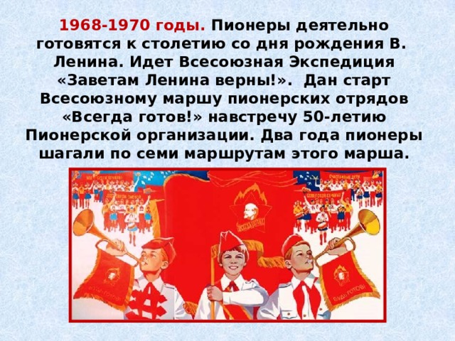 1968-1970 годы. Пионеры деятельно готовятся к сто­летию со дня рождения В. Ленина. Идет Всесоюзная Экспедиция «Заветам Ленина верны!». Дан старт Всесоюзному маршу пионерских отрядов «Всегда готов!» навстречу 50-летию Пионерской организации. Два года пионеры шагали по семи маршрутам этого марша. 