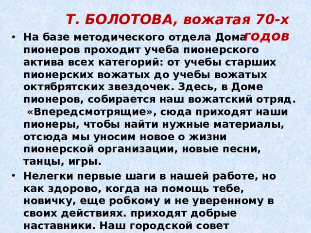Т. БОЛОТОВА, вожатая 70-х годов На базе методического отдела Дома пионеров проходит учеба пионерского актива всех категорий: от учебы старших пионерских вожатых до учебы вожатых октябрятских звездочек. Здесь, в Доме пионеров, собирается наш вожатский отряд. «Впередсмотрящие», сюда приходят наши пионеры, чтобы найти нужные материалы, отсюда мы уносим новое о жизни пионерской организации, новые песни, танцы, игры. Нелегки первые шаги в нашей работе, но как здорово, когда на помощь тебе, новичку, еще робкому и не уверенному в своих действиях. приходят добрые наставники. Наш городской совет пионерской организации можно так и назвать советом наставников. И действительно, здесь каждый - опытный педагог, опытный вожатый. 