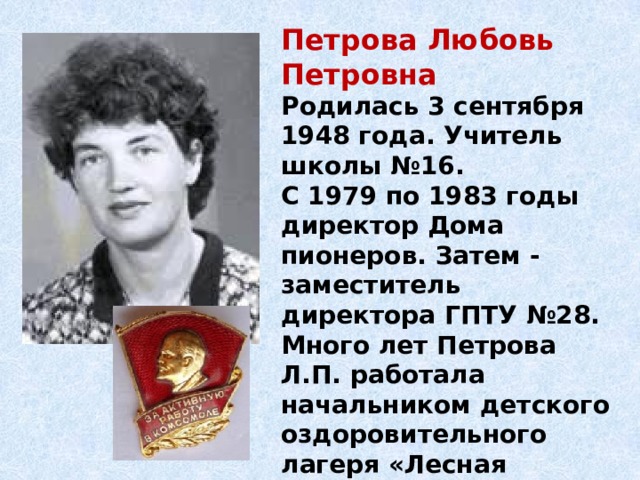 Петрова Любовь Петровна Родилась 3 сентября 1948 года. Учитель школы №16. С 1979 по 1983 годы директор Дома пионеров. Затем - заместитель директора ГПТУ №28. Много лет Петрова Л.П. работала начальником детского оздоровительного лагеря «Лесная полянка» в г. Екатеринбурге.  Петрова Л.П. награждена нагрудным значком ЦК ВЛКСМ «За активную работу в комсомоле». 