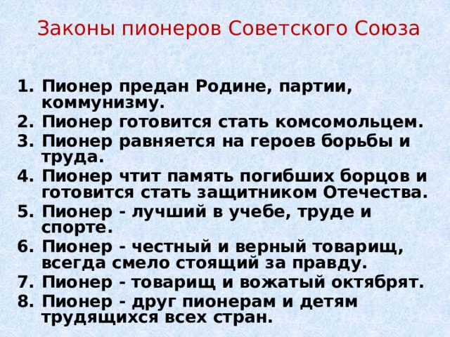 Законы пионеров Советского Союза Пионер предан Родине, партии, коммунизму. Пионер готовится стать комсомольцем. Пионер равняется на героев борьбы и труда. Пионер чтит память погибших борцов и готовится стать защитником Отечества. Пионер - лучший в учебе, труде и спорте. Пионер - честный и верный товарищ, всегда смело стоящий за правду. Пионер - товарищ и вожатый октябрят. Пионер - друг пионерам и детям трудящихся всех стран. 